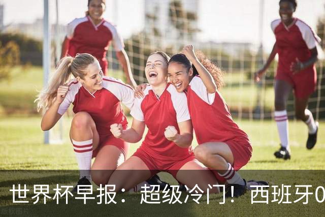 世界杯早报：超级冷门！西班牙0-0佛得角