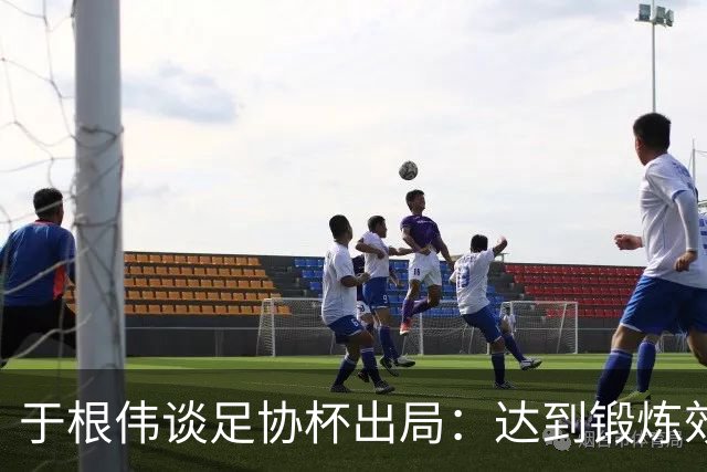于根伟谈足协杯出局：达到锻炼效果，只能将重心都转移到联赛中