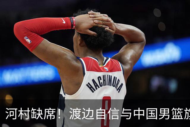 河村缺席！渡边自信与中国男篮旗鼓相当：以我们当下实力完全能赢