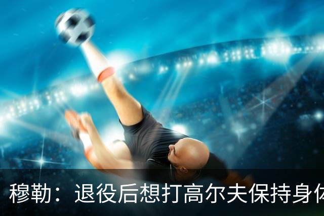 穆勒：退役后想打高尔夫保持身体状态 未来不会排除回归拜仁可能
