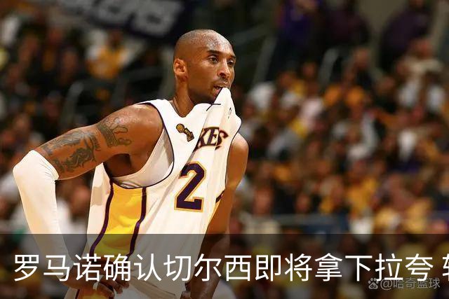 罗马诺确认切尔西即将拿下拉夸 转会总价预计超5500万镑
